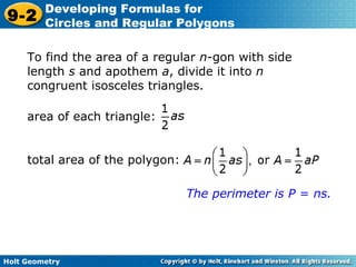 Holt Geometry
9-2
Developing Formulas for
Circles and Regular Polygons
To find the area of a regular n-gon with side
length s and apothem a, divide it into n
congruent isosceles triangles.
The perimeter is P = ns.
area of each triangle:
total area of the polygon:
 