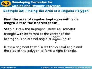 Holt Geometry
9-2
Developing Formulas for
Circles and Regular Polygons
Find the area of regular heptagon with side
length 2 ft to the nearest tenth.
Example 3A: Finding the Area of a Regular Polygon
Draw a segment that bisects the central angle and
the side of the polygon to form a right triangle.
Step 1 Draw the heptagon. Draw an isosceles
triangle with its vertex at the center of the
heptagon. The central angle is °.
 