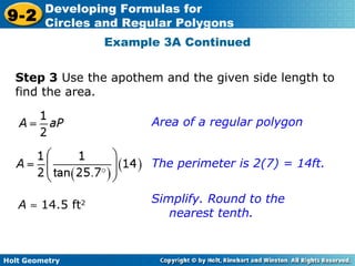 Holt Geometry
9-2
Developing Formulas for
Circles and Regular Polygons
Example 3A Continued
Step 3 Use the apothem and the given side length to
find the area.
Area of a regular polygon
The perimeter is 2(7) = 14ft.
Simplify. Round to the
nearest tenth.
A ≈ 14.5 ft2
 