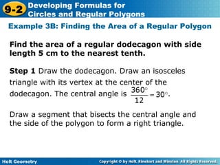 Holt Geometry
9-2
Developing Formulas for
Circles and Regular Polygons
Example 3B: Finding the Area of a Regular Polygon
Find the area of a regular dodecagon with side
length 5 cm to the nearest tenth.
Draw a segment that bisects the central angle and
the side of the polygon to form a right triangle.
Step 1 Draw the dodecagon. Draw an isosceles
triangle with its vertex at the center of the
dodecagon. The central angle is .
 