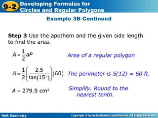 Holt Geometry
9-2
Developing Formulas for
Circles and Regular Polygons
Example 3B Continued
Step 3 Use the apothem and the given side length
to find the area.
Area of a regular polygon
The perimeter is 5(12) = 60 ft.
Simplify. Round to the
nearest tenth.
A ≈ 279.9 cm2
 