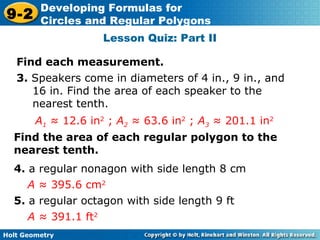 Holt Geometry
9-2
Developing Formulas for
Circles and Regular Polygons
Lesson Quiz: Part II
Find each measurement.
3. Speakers come in diameters of 4 in., 9 in., and
16 in. Find the area of each speaker to the
nearest tenth.
A1 ≈ 12.6 in2
; A2 ≈ 63.6 in2
; A3 ≈ 201.1 in2
Find the area of each regular polygon to the
nearest tenth.
4. a regular nonagon with side length 8 cm
A ≈ 395.6 cm2
5. a regular octagon with side length 9 ft
A ≈ 391.1 ft2
 