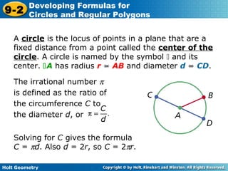 Holt Geometry
9-2
Developing Formulas for
Circles and Regular Polygons
A circle is the locus of points in a plane that are a
fixed distance from a point called the center of the
circle. A circle is named by the symbol  and its
center. A has radius r = AB and diameter d = CD.
Solving for C gives the formula
C = πd. Also d = 2r, so C = 2πr.
The irrational number π
is defined as the ratio of
the circumference C to
the diameter d, or
 