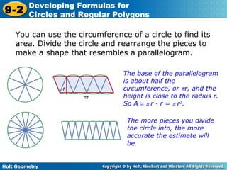 Holt Geometry
9-2
Developing Formulas for
Circles and Regular Polygons
You can use the circumference of a circle to find its
area. Divide the circle and rearrange the pieces to
make a shape that resembles a parallelogram.
The base of the parallelogram
is about half the
circumference, or πr, and the
height is close to the radius r.
So A ≅ π r · r = π r2
.
The more pieces you divide
the circle into, the more
accurate the estimate will
be.
 