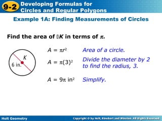 Holt Geometry
9-2
Developing Formulas for
Circles and Regular Polygons
Find the area of K in terms of π.
Example 1A: Finding Measurements of Circles
A = πr2
Area of a circle.
Divide the diameter by 2
to find the radius, 3.
Simplify.
A = π(3)2
A = 9π in2
 
