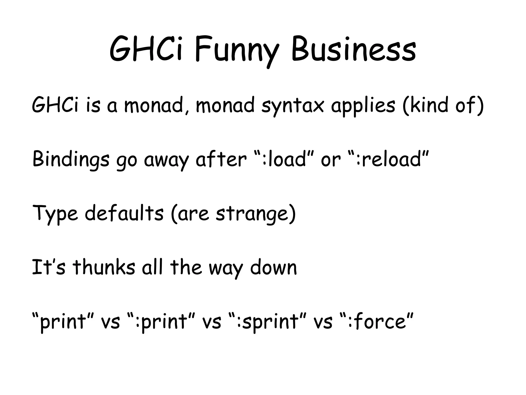 GHCi Funny Business
GHCi is a monad, monad syntax applies (kind of)
Bindings go away after “:load” or “:reload”
Type defaults (are strange)
It’s thunks all the way down
“print” vs “:print” vs “:sprint” vs “:force”
 