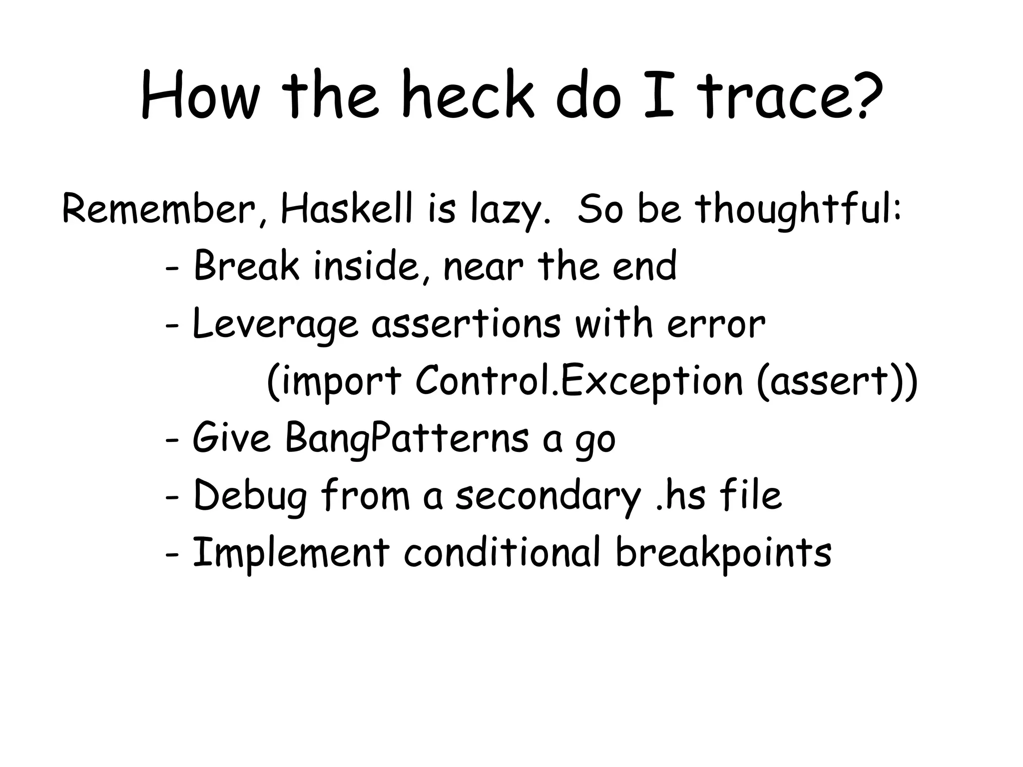 How the heck do I trace?
Remember, Haskell is lazy. So be thoughtful:
- Break inside, near the end
- Leverage assertions with error
(import Control.Exception (assert))
- Give BangPatterns a go
- Debug from a secondary .hs file
- Implement conditional breakpoints
 