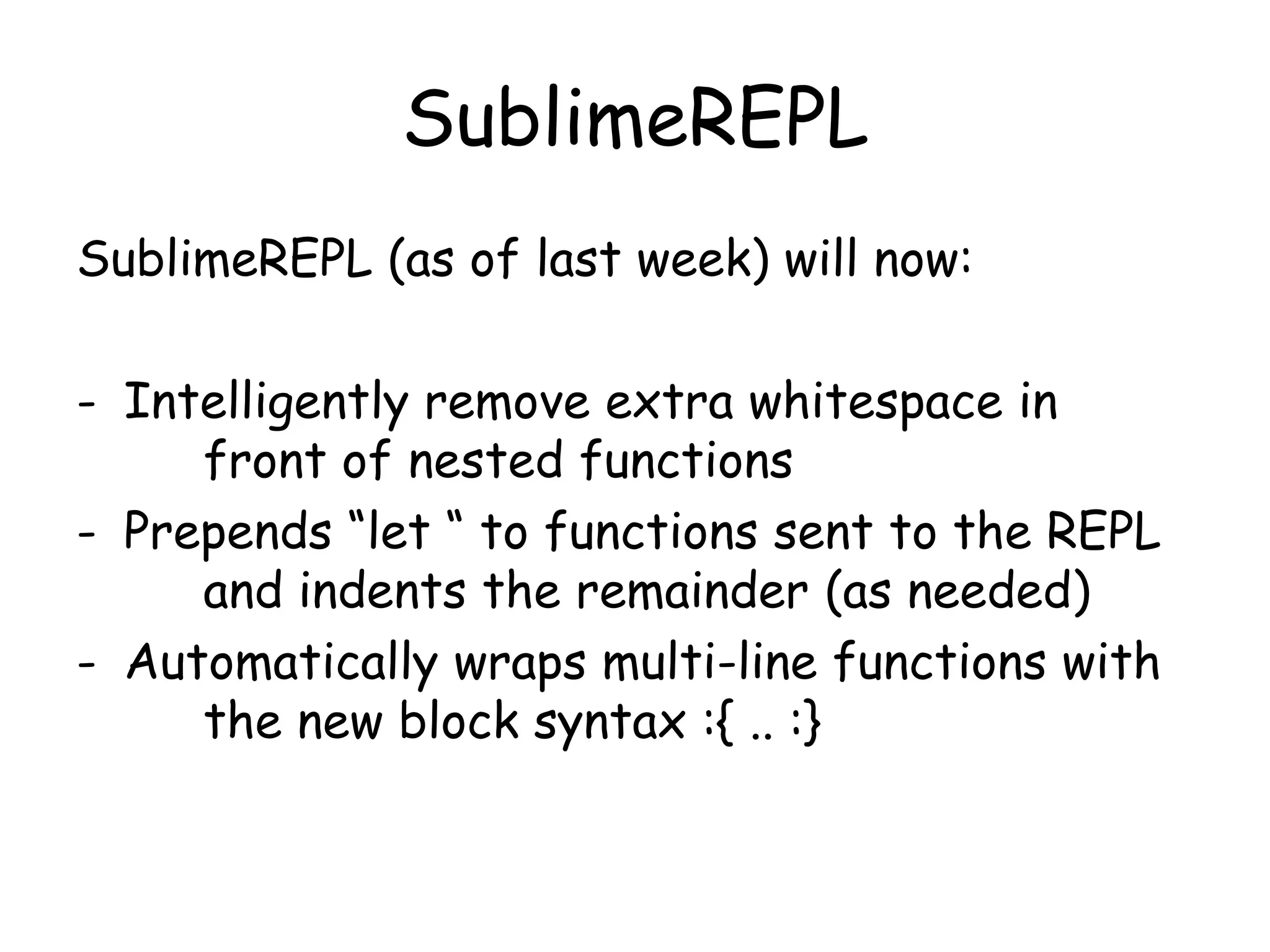 SublimeREPL
SublimeREPL (as of last week) will now:
- Intelligently remove extra whitespace in
front of nested functions
- Prepends “let “ to functions sent to the REPL
and indents the remainder (as needed)
- Automatically wraps multi-line functions with
the new block syntax :{ .. :}
 