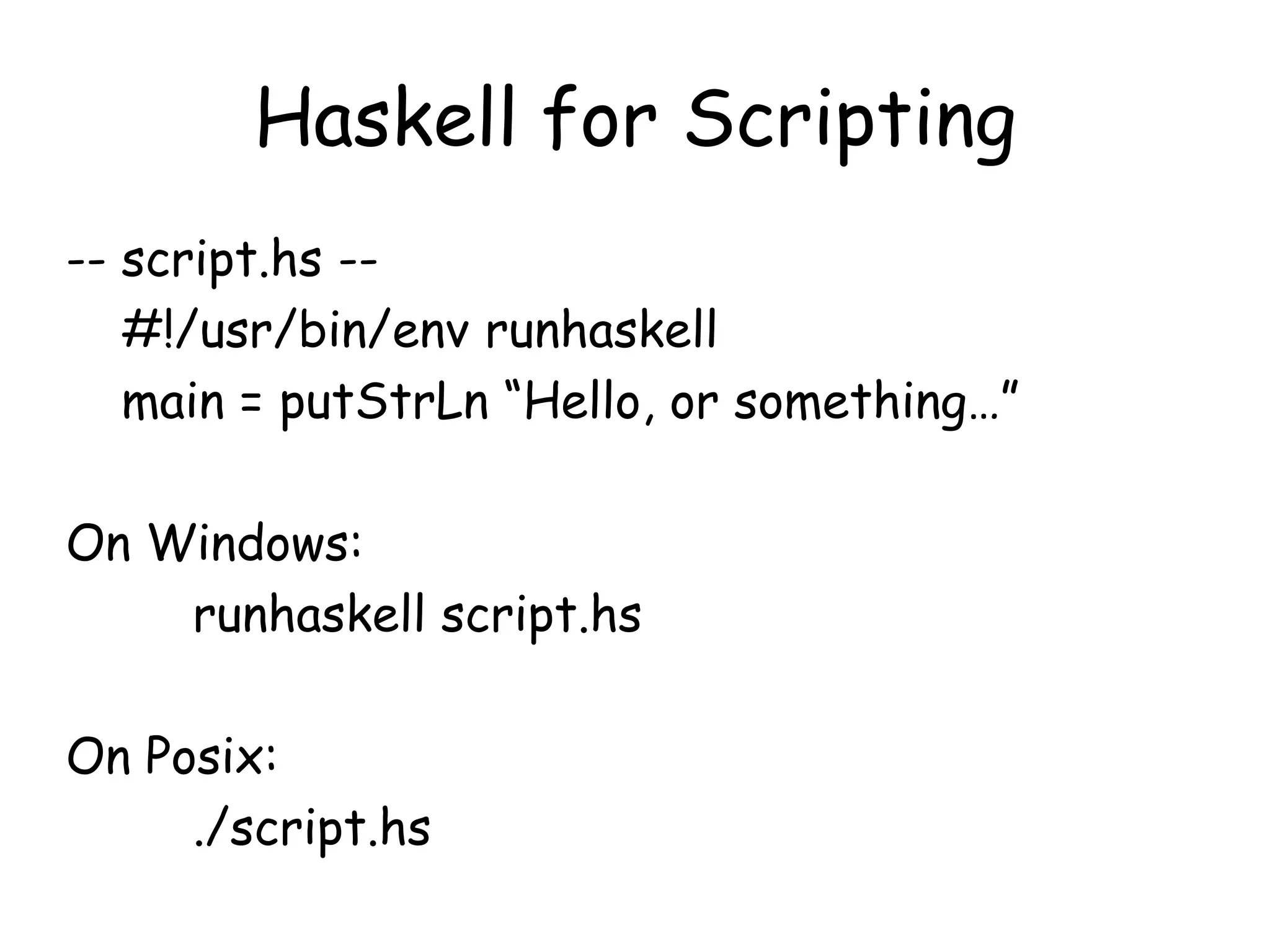 Haskell for Scripting
-- script.hs --
#!/usr/bin/env runhaskell
main = putStrLn “Hello, or something…”
On Windows:
runhaskell script.hs
On Posix:
./script.hs
 