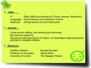 4.  _________ IT Office 2000 and Windows NT, Excel, Internet, PowerPoint Languages Fluent German and proficient in French Additional Driving licence (car and motorcycle)  5.  _________ Cross-country skilling, rock climbing and swimming Ski Instructor (grade II) Secretary of the local branch of ‘Action’, an association organizing sports  activities for disabled children 6.  _________ Geoffrey Williams Brenda Denholm Professor of Journalism Sports Editor University of London The Glasgow Tribune Skills Activities References 