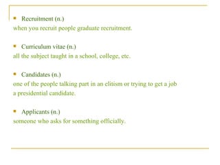 Recruitment (n.)  when you recruit people graduate recruitment. Curriculum vitae (n.)  all the subject taught in a school, college, etc. Candidates (n.)  one of the people talking part in an elitism or trying to get a job  a presidential candidate. Applicants (n.)  someone who asks for something officially. 