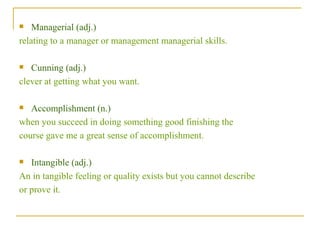 Managerial (adj.)  relating to a manager or management managerial skills. Cunning (adj.) clever at getting what you want. Accomplishment (n.)  when you succeed in doing something good finishing the  course gave me a great sense of accomplishment. Intangible (adj.)  An in tangible feeling or quality exists but you cannot describe  or prove it. 