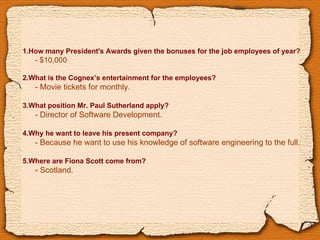 1.How many President's Awards given the bonuses for the job employees of year? -  $10,000 2.What is the Cognex’s entertainment for the employees? - Movie tickets for monthly. 3.What position Mr. Paul Sutherland apply? - Director of Software Development. 4.Why he want to leave his present company? - Because he want to use his knowledge of software engineering to the full. 5.Where are Fiona Scott come from? -  Scotland. 