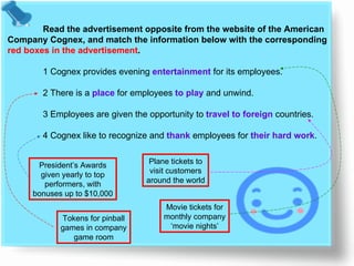 Read the advertisement opposite from the website of the American  Company Cognex, and match the information below with the corresponding  red boxes in the advertisement . 1 Cognex provides evening  entertainment  for its employees. 2 There is a  place  for employees  to play  and unwind. 3 Employees are given the opportunity to  travel to foreign  countries. 4 Cognex like to recognize and   thank   employees for  their hard work . President’s Awards given yearly to top performers, with bonuses up to  $10,000 Tokens for pinball games in company game room Plane tickets to visit customers around the world Movie tickets for monthly company ‘ movie nights’ 