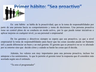 En este hábito se habla de la proactividad, que es la toma de responsabilidades por
parte de una persona hacia su comportamiento y toma de decisiones. Una persona proactiva
tiene un control pleno de su conducta en modo activo,. por lo que puede tomar iniciativas o
aplicar mejoras en cualquier nivel, ya sea personal o empresarial
De los gerentes y directivos siempre se espera que sea proactivo, ya que a nivel
empresarial la toma de responsabilidades para hacer que las cosas sucedan puede ser bastante
útil y puede diferenciar un buen y un mal gerente. El gerente que es proactivo no se ve afectado
por su entorno sino que decide cómo y cuándo se harán las cosas que él decida.
Además, los valores son muy importantes para una persona proactiva, incluso los
antepone a los sentimientos, lo que le permite al gerente tener la respuesta que él considere más
acertada según sea el estímulo.
“Tu eres el programador”
 