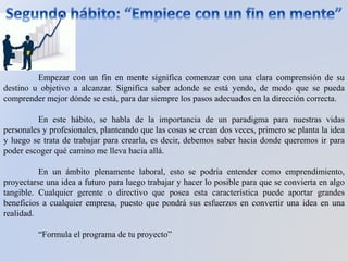 Empezar con un fin en mente significa comenzar con una clara comprensión de su
destino u objetivo a alcanzar. Significa saber adonde se está yendo, de modo que se pueda
comprender mejor dónde se está, para dar siempre los pasos adecuados en la dirección correcta.
En este hábito, se habla de la importancia de un paradigma para nuestras vidas
personales y profesionales, planteando que las cosas se crean dos veces, primero se planta la idea
y luego se trata de trabajar para crearla, es decir, debemos saber hacia donde queremos ir para
poder escoger qué camino me lleva hacia allá.
En un ámbito plenamente laboral, esto se podría entender como emprendimiento,
proyectarse una idea a futuro para luego trabajar y hacer lo posible para que se convierta en algo
tangible. Cualquier gerente o directivo que posea esta característica puede aportar grandes
beneficios a cualquier empresa, puesto que pondrá sus esfuerzos en convertir una idea en una
realidad.
“Formula el programa de tu proyecto”
 