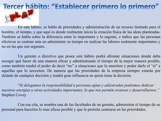 En este hábito, se habla de prioridades y administración de un recurso limitado para el
hombre, el tiempo, y que aquí es donde realmente inicia la creación física de las ideas planteadas.
También se habla sobre la diferencia entre lo importante y lo urgente, e indica que las personas
efectivas se centran más en administrar su tiempo en realizar las labores realmente importantes y
no en las que son urgentes.
Un gerente o directivo que posea este hábito podrá afrontar situaciones donde deba
escoger qué hacer de una manera eficaz y administrando el tiempo de la mejor manera posible,
como también tendrá el poder de decir “no” a situaciones que lo ameriten y poder darle el “si” a
aquellas que lo necesiten. De manera que las prioridades de la empresa siempre estarán por
delante de cualquier decisión y tendrá gran influencia en quien tome la decisión.
“Si delegamos la responsabilidad a personas aptas y adiestradas podremos dedicar
nuestras energías a otras actividades importantes, lo que nos permite avanzar y desarrollarnos.”
Stephen Covey
Con esa cita, se nombra una de las facultades de un gerente, administrar el tiempo de su
personal para hacerlos lo mas eficaz posible y que le permita centrarse en las prioridades.
 