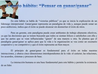 En este hábito se habla de “victorias públicas” ya que se inicia la explicación de un
liderazgo interpersonal. Ganar/ganar representa un paradigma de vida y, aunque puede sonar un
poco ambicioso, indica que el éxito se puede alcanzar sin desmeritar el éxito de otros.
Para un gerente, este paradigma puede crear ambientes de trabajo altamente efectivos,
ya que las decisiones que se tomen buscarán que todos se sientan felices o satisfechos con ella y
que las partes que se vean influenciadas “ganen” de una manera u otra. Se plantea que el
paradigma ganar/ganar se aplica para que la vida o la organización se vea como un escenario
cooperativo y no competitivo y que el éxito representa un bien mayor.
El principio de ganar/ganar es fundamental para el éxito en todas nuestras
interacciones, y abarca cinco dimensiones interdependientes de la vida: el carácter, las relaciones,
los acuerdos, sistemas y procesos de base.
La interacción humana es una base fundamental para este hábito y permite la existencia
de un líder.
 