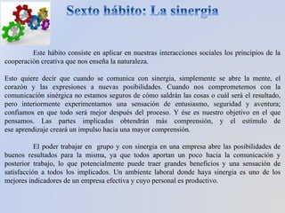 Este hábito consiste en aplicar en nuestras interacciones sociales los principios de la
cooperación creativa que nos enseña la naturaleza.
Esto quiere decir que cuando se comunica con sinergia, simplemente se abre la mente, el
corazón y las expresiones a nuevas posibilidades. Cuando nos comprometemos con la
comunicación sinérgica no estamos seguros de cómo saldrán las cosas o cuál será el resultado,
pero interiormente experimentamos una sensación de entusiasmo, seguridad y aventura;
confiamos en que todo será mejor después del proceso. Y ése es nuestro objetivo en el que
pensamos. Las partes implicadas obtendrán más comprensión, y el estímulo de
ese aprendizaje creará un impulso hacia una mayor comprensión.
El poder trabajar en grupo y con sinergia en una empresa abre las posibilidades de
buenos resultados para la misma, ya que todos aportan un poco hacia la comunicación y
posterior trabajo, lo que potencialmente puede traer grandes beneficios y una sensación de
satisfacción a todos los implicados. Un ambiente laboral donde haya sinergia es uno de los
mejores indicadores de un empresa efectiva y cuyo personal es productivo.
 