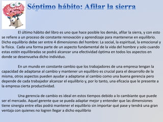 El último hábito del libro es uno que hace posible los demás, afilar la sierra, y con esto
se refiere a un proceso de constante renovación y aprendizaje para mantenerse en equilibrio.
Dicho equilibrio debe ser entre 4 dimensiones del hombre: La social, la espiritual, la emocional y
la física. Cada una forma parte de un aspecto fundamental de la vida del hombre y solo cuando
estas estén equilibradas se podrá alcanzar una efectividad óptima en todos los aspectos en
donde se desenvuelva dicho individuo.
En un mundo en constante cambio que los trabajadores de una empresa tengan la
capacidad de adaptarse al cambio y mantener un equilibro es crucial para el desarrollo de la
misma, otros aspectos pueden ayudar a adaptarse al cambio como una buena gerencia pero
depende de cada trabajador alcanzar el equilibrio y, por lo tanto, una eficacia que le presente a
la empresa cierta productividad.
Una gerencia de cambio es ideal en estos tiempos debido a lo cambiante que puede
ser el mercado. Aquel gerente que se pueda adaptar mejor y entender que las dimensiones
tiene sinergia entre ellas podrá mantener el equilibrio sin importar qué pase y tendrá una gran
ventaja con quienes no logren llegar a dicho equilibrio
 
