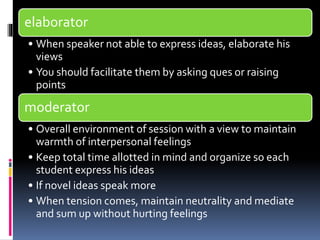 elaborator 
• When speaker not able to express ideas, elaborate his 
views 
• You should facilitate them by asking ques or raising 
points 
moderator 
• Overall environment of session with a view to maintain 
warmth of interpersonal feelings 
• Keep total time allotted in mind and organize so each 
student express his ideas 
• If novel ideas speak more 
• When tension comes, maintain neutrality and mediate 
and sum up without hurting feelings 
 