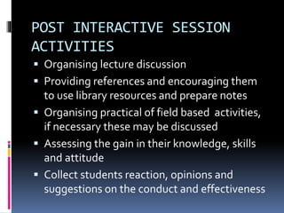 POST INTERACTIVE SESSION 
ACTIVITIES 
 Organising lecture discussion 
 Providing references and encouraging them 
to use library resources and prepare notes 
 Organising practical of field based activities, 
if necessary these may be discussed 
 Assessing the gain in their knowledge, skills 
and attitude 
 Collect students reaction, opinions and 
suggestions on the conduct and effectiveness 
 