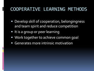 COOPERATIVE LEARNING METHODS 
 Develop skill of cooperation, belongingness 
and team spirit and reduce competition 
 It is a group or peer learning 
 Work together to achieve common goal 
 Generates more intrinsic motivation 
 