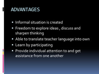 ADVANTAGES 
 Informal situation is created 
 Freedom to explore ideas , discuss and 
sharpen thinking 
 Able to translate teacher language into own 
 Learn by participating 
 Provide individual attention to and get 
assistance from one another 
 