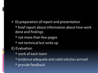  D) preparation of report and presentation 
* brief report about information about how work 
done and findings 
* not more than few pages 
* not technical but write up 
E) Evaluation 
* work of each team 
* evidence adequate and valid solution arrived 
* provide feedback 
 