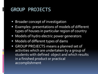 GROUP PROJECTS 
 Broader concept of investigation 
 Examples- presentations of models of different 
types of houses in particular region of country 
 Models of hydro electric power generators 
 Models of different types of dams 
 GROUP PROJECTS means a planned set of 
activities which are undertaken by a group of 
students with defined object and which results 
in a finished product or practical 
accomplishment 
 