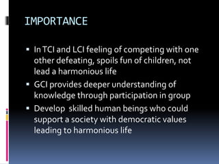 IMPORTANCE 
 In TCI and LCI feeling of competing with one 
other defeating, spoils fun of children, not 
lead a harmonious life 
 GCI provides deeper understanding of 
knowledge through participation in group 
 Develop skilled human beings who could 
support a society with democratic values 
leading to harmonious life 
 