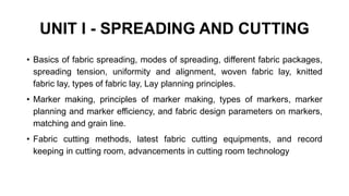 UNIT I - SPREADING AND CUTTING
• Basics of fabric spreading, modes of spreading, different fabric packages,
spreading tension, uniformity and alignment, woven fabric lay, knitted
fabric lay, types of fabric lay, Lay planning principles.
• Marker making, principles of marker making, types of markers, marker
planning and marker efficiency, and fabric design parameters on markers,
matching and grain line.
• Fabric cutting methods, latest fabric cutting equipments, and record
keeping in cutting room, advancements in cutting room technology
 