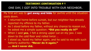 TESTIMONY CONTINUATION # 1
ONE DAY, I GOT INTO TROUBLE WITH OUR NEIGHBOR.
My first act was to get away and hide for awhile...