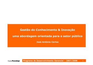 Gestão do Conhecimento & Inovação

uma abordagem orientada para o setor público

                  José Antônio Carlos




      Programa de Desenvolvimento Gerencial – 2007/2008   1