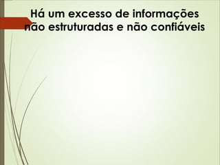 Há um excesso de informações 
não estruturadas e não confiáveis 
 