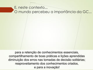 E, neste contexto... 
O mundo percebeu a importância da GC... 
para a retenção de conhecimentos essenciais, 
compartilhamento de boas práticas e lições aprendidas 
diminuição dos erros nas tomadas de decisão solitárias; 
reaproveitamento dos conhecimentos criados, 
Patricia de Sá Freire, Dra.Eng. 
e para a inovação! 
 