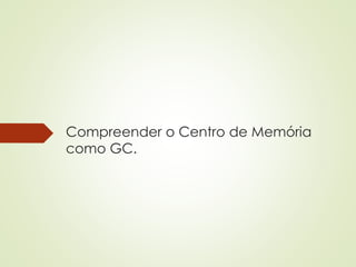 Compreender o Centro de Memória 
como GC. 
 