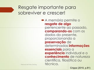 Resgate importante para 
sobreviver e crescer! 
A memória permite o 
resgate de algo 
pertencente ao passado, 
comparando-os com os 
dados do presente, 
proporcionando a 
preservação de 
determinadas informações 
essenciais para a 
experiência individual e o 
conhecimento de natureza 
científica, filosófica ou 
Patricia de Sá Freire, Dra.Eng. técnica. 
Crippa (2010, p.81) 
 