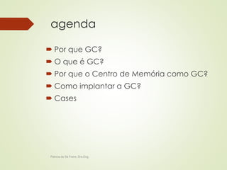 agenda 
 Por que GC? 
 O que é GC? 
 Por que o Centro de Memória como GC? 
 Como implantar a GC? 
 Cases 
Patricia de Sá Freire, Dra.Eng. 
 
