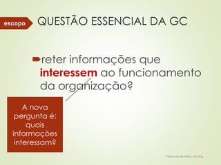 QUESTÃO ESSENCIAL DA GC 
reter informações que 
interessem ao funcionamento 
da organização? 
Patricia de Sá Freire, Dra.Eng. 
escopo 
A nova 
pergunta é: 
quais 
informações 
interessam? 
 