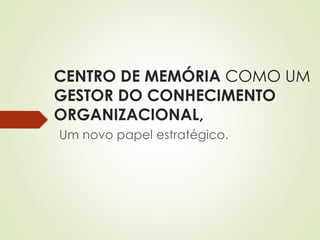 CENTRO DE MEMÓRIA COMO UM 
GESTOR DO CONHECIMENTO 
ORGANIZACIONAL, 
Um novo papel estratégico. 
 