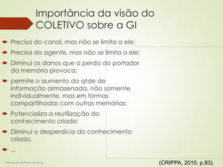 Importância da visão do 
COLETIVO sobre a GI 
 Precisa do canal, mas não se limita a ele; 
 Precisa do agente, mas não se limita a ele; 
 Diminui os danos que a perda do portador 
da memória provoca; 
 permite o aumento da qtde de 
informação armazenada, não somente 
individualmente, mas em formas 
compartilhadas com outras memórias; 
 Potencializa a reutilização do 
conhecimento criado; 
 Diminui o desperdício do conhecimento 
criado. 
 ... 
Patricia de Sá Freire, Dra.Eng. (CRIPPA, 2010, p.83). 
 
