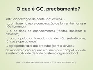 O que é GC, precisamente? 
Institucionalização de conteúdos críticos ... 
... com base no uso e combinação de fontes (humanas e 
não humanas) 
... e de tipos de conhecimentos (tácitos, implícitos e 
explícitos) 
... para apoiar as tomadas de decisão (estratégicas, 
táticas e operacionais) 
... agregando valor aos produtos (bens e serviços) 
de maneira a criar riqueza e aumentar a competitividade 
e sustentabilidade de todo o sistema organizacional. 
(IPEA, 2011; APO, 2005; Nonaka e Takeuchi, 2005; Terra, 2010; Freire, 2013) 
 