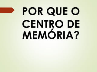 POR QUE O 
CENTRO DE 
MEMÓRIA? 
 