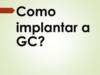 Como 
implantar a 
GC? 
 