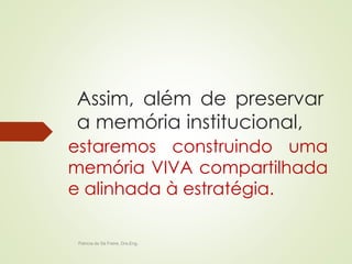 Assim, além de preservar 
a memória institucional, 
estaremos construindo uma 
memória VIVA compartilhada 
e alinhada à estratégia. 
Patricia de Sá Freire, Dra.Eng. 
 