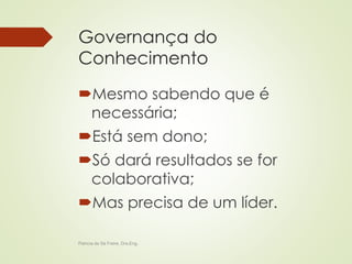 Governança do 
Conhecimento 
Mesmo sabendo que é 
necessária; 
Está sem dono; 
Só dará resultados se for 
colaborativa; 
Mas precisa de um líder. 
Patricia de Sá Freire, Dra.Eng. 
 