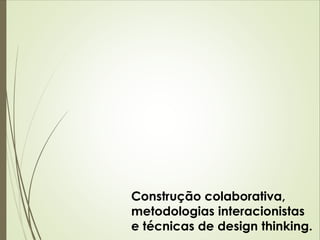 Construção colaborativa, 
metodologias interacionistas 
e técnicas de design thinking. 
 