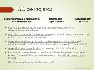 Patricia de Sá Freire, Dra.Eng. 
GC de Projetos 
Reaproveitamento e Alinhamento 
do conhecimento 
Inteligência 
Organizacional 
 Reunir e gerenciar os conhecimento construídos durante o 
desenvolvimento do Projeto; 
 Identificar, Documentar e armazenar os conhecimentos e experiências 
entre os participantes da equipe; 
 Aprender continuamente pelo conhecimento compartilhado das 
experiências das pessoas e dos processos que levaram à conclusão; 
 Aprender com os resultados de outros projetos já realizados; 
 Relacionar conhecimentos criados em diferentes projetos buscando 
boas práticas e lições aprendidas para serem utilizados em projetos 
futuros. 
 Construir uma Base de Conhecimento!!! 
Aprendizagem 
coletiva 
 