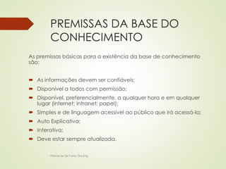 PREMISSAS DA BASE DO 
CONHECIMENTO 
As premissas básicas para a existência da base de conhecimento 
são: 
 As informações devem ser confiáveis; 
 Disponível a todos com permissão; 
 Disponível, preferencialmente, a qualquer hora e em qualquer 
lugar (internet; intranet; papel); 
 Simples e de linguagem acessível ao público que irá acessá-la; 
 Auto Explicativa; 
 Interativa; 
 Deve estar sempre atualizada. 
Patricia de Sá Freire, Dra.Eng. 
 